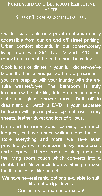 Text Box:  Furnished One Bedroom Executive SuiteShort Term AccommodationOur full suite features a private entrance easily accessible from our on and off street parking. Urban comfort abounds in our contemporary living room with 26 LCD TV and DVD- just ready to relax in at the end of your busy day. Cook lunch or dinner in your full kitchen-weve laid in the basics-you just add a few groceriesyou can keep up with your laundry with the en-suite washer/dryer. The bathroom is truly luxurious with slate tile, deluxe amenities and a slate and glass shower room. Drift off to dreamland or watch a DVD in your separate bedroom with queen pillow top mattress, luxury sheets, feather duvet and lots of pillows. No need to worry about carrying too much luggage, we have a huge walk in closet that will store everything and more; we have even provided you with oversized fuzzy housecoats and slippers.  Theres room to sleep more on the living room couch which converts into a double bed. Weve included everything to make the this suite just like home!We have several rental options available to suit different budget levels. Contact us for more information!